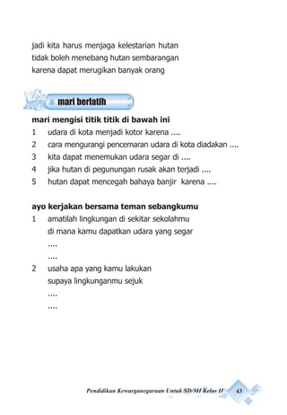 Pendidikan Kewarganegaraan Untuk SD/MI Kelas II 43
jadi kita harus menjaga kelestarian hutan
tidak boleh menebang hutan sembarangan
karena dapat merugikan banyak orang
mari mengisi titik titik di bawah ini
1 udara di kota menjadi kotor karena ....
2 cara mengurangi pencemaran udara di kota diadakan ....
3 kita dapat menemukan udara segar di ....
4 jika hutan di pegunungan rusak akan terjadi ....
5 hutan dapat mencegah bahaya banjir karena ....
ayo kerjakan bersama teman sebangkumu
1 amatilah lingkungan di sekitar sekolahmu
di mana kamu dapatkan udara yang segar
....
....
2 usaha apa yang kamu lakukan
supaya lingkunganmu sejuk
....
....
mari berlatih
 