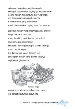 Pendidikan Kewarganegaraan Untuk SD/MI Kelas II 45
sekarang dengarkan penjelasan ayah
sebagian besar hewan dagingnya dapat dimakan
daging hewan mengandung gizi yang tinggi
gizi dibutuhkan untuk pertumbuhan
banyak hewan yang diternakkan
untuk dimanfaatkan daging telur dan susunya
sebutkan hewan yang dimanfaatkan dagingnya
tanya pak karta pada mia
ayam kambing sapi kerbau dan kelinci
jawab mia penuh semangat
sekarang hewan yang dapat diambil telurnya
ayam sahut bagas
itik dan burung puyuh tambah mia
sedangkan hewan yang diambil susunya
sapi perah jawab mia
4 Sehat 5 Sempurna
daging susu telur merupakan sumber gizi
gizi sangat dibutuhkan tubuh kita
makanan bergizi
 