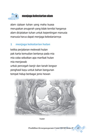 Pendidikan Kewarganegaraan Untuk SD/MI Kelas II 47
c menjagakelestarianalam
alam ciptaan tuhan yang maha kuasa
merupakan anugerah yang tidak ternilai harganya
alam diciptakan tuhan untuk kepentingan manusia
manusia harus dapat menjaga kelestariannya
1 menjaga kelestarian hutan
ketika perjalanan melewati hutan
pak karta kemudian bertanya pada mia
mia coba sebutkan apa manfaat hutan
mia menjawab
untuk pencegah banjir dan tanah longsor
penghasil kayu untuk bahan bangunan
tempat hidup berbagai jenis hewan
hutan
 