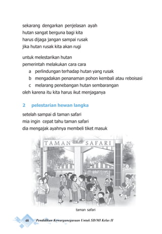 48 Pendidikan Kewarganegaraan Untuk SD/MI Kelas II
sekarang dengarkan penjelasan ayah
hutan sangat berguna bagi kita
harus dijaga jangan sampai rusak
jika hutan rusak kita akan rugi
untuk melestarikan hutan
pemerintah melakukan cara cara
a perlindungan terhadap hutan yang rusak
b mengadakan penanaman pohon kembali atau reboisasi
c melarang penebangan hutan sembarangan
oleh karena itu kita harus ikut menjaganya
2 pelestarian hewan langka
setelah sampai di taman safari
mia ingin cepat tahu taman safari
dia mengajak ayahnya membeli tiket masuk
Taman safari (Tampak Gerbang)
taman safari
 