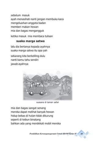Pendidikan Kewarganegaraan Untuk SD/MI Kelas II 49
sebelum masuk
ayah menasihati nanti jangan membuka kaca
mengeluarkan anggota badan
memberi makan hewan
mia dan bagas mengangguk
ketika masuk mia membaca tulisan
suaka marga satwa
lalu dia bertanya kepada ayahnya
suaka marga satwa itu apa yah
sekarang kita berkeliling dulu
nanti kamu tahu sendiri
jawab ayahnya
mia dan bagas sangat senang
mereka dapat melihat banyak hewan
hidup bebas di hutan tidak dikurung
seperti di kebun binatang
bahkan ada yang mendekati mobil mereka
suasana di taman safari
 