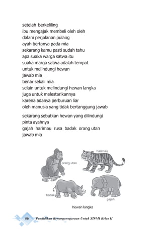 50 Pendidikan Kewarganegaraan Untuk SD/MI Kelas II
setelah berkeliling
ibu mengajak membeli oleh oleh
dalam perjalanan pulang
ayah bertanya pada mia
sekarang kamu pasti sudah tahu
apa suaka warga satwa itu
suaka marga satwa adalah tempat
untuk melindungi hewan
jawab mia
benar sekali mia
selain untuk melindungi hewan langka
juga untuk melestarikannya
karena adanya perburuan liar
oleh manusia yang tidak bertanggung jawab
sekarang sebutkan hewan yang dilindungi
pinta ayahnya
gajah harimau rusa badak orang utan
jawab mia
hewan langka
 