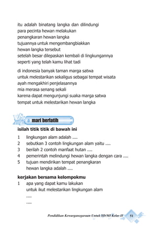 Pendidikan Kewarganegaraan Untuk SD/MI Kelas II 51
itu adalah binatang langka dan dilindungi
para pecinta hewan melakukan
penangkaran hewan langka
tujuannya untuk mengembangbiakkan
hewan langka tersebut
setelah besar dilepaskan kembali di lingkungannya
seperti yang telah kamu lihat tadi
di indonesia banyak taman marga satwa
untuk melestarikan sekaligus sebagai tempat wisata
ayah mengakhiri penjelasannya
mia merasa senang sekali
karena dapat mengunjungi suaka marga satwa
tempat untuk melestarikan hewan langka
isilah titik titik di bawah ini
1 lingkungan alam adalah ....
2 sebutkan 3 contoh lingkungan alam yaitu ....
3 berilah 2 contoh manfaat hutan ....
4 pemerintah melindungi hewan langka dengan cara ....
5 tujuan mendirikan tempat penangkaran
hewan langka adalah ....
kerjakan bersama kelompokmu
1 apa yang dapat kamu lakukan
untuk ikut melestarikan lingkungan alam
....
....
mari berlatih
 