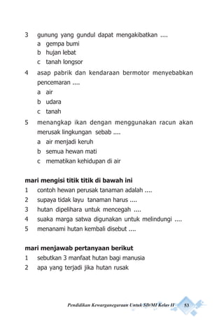 Pendidikan Kewarganegaraan Untuk SD/MI Kelas II 53
3 gunung yang gundul dapat mengakibatkan ....
a gempa bumi
b hujan lebat
c tanah longsor
4 asap pabrik dan kendaraan bermotor menyebabkan
pencemaran ....
a air
b udara
c tanah
5 menangkap ikan dengan menggunakan racun akan
merusak lingkungan sebab ....
a air menjadi keruh
b semua hewan mati
c mematikan kehidupan di air
mari mengisi titik titik di bawah ini
1 contoh hewan perusak tanaman adalah ....
2 supaya tidak layu tanaman harus ....
3 hutan dipelihara untuk mencegah ....
4 suaka marga satwa digunakan untuk melindungi ....
5 menanami hutan kembali disebut ....
mari menjawab pertanyaan berikut
1 sebutkan 3 manfaat hutan bagi manusia
2 apa yang terjadi jika hutan rusak
 
