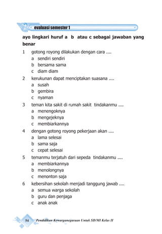54 Pendidikan Kewarganegaraan Untuk SD/MI Kelas II
ayo lingkari huruf a b atau c sebagai jawaban yang
benar
1 gotong royong dilakukan dengan cara ....
a sendiri sendiri
b bersama sama
c diam diam
2 kerukunan dapat menciptakan suasana ....
a susah
b gembira
c nyaman
3 teman kita sakit di rumah sakit tindakanmu ....
a menengoknya
b mengejeknya
c membiarkannya
4 dengan gotong royong pekerjaan akan ....
a lama selesai
b sama saja
c cepat selesai
5 temanmu terjatuh dari sepeda tindakanmu ....
a membiarkannya
b menolongnya
c menonton saja
6 kebersihan sekolah menjadi tanggung jawab ....
a semua warga sekolah
b guru dan penjaga
c anak anak
evaluasi semester 1
 