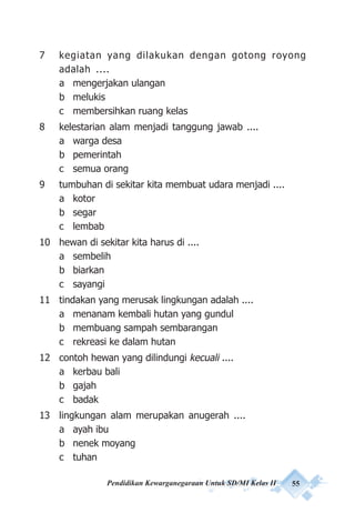 Pendidikan Kewarganegaraan Untuk SD/MI Kelas II 55
7 kegiatan yang dilakukan dengan gotong royong
adalah ....
a mengerjakan ulangan
b melukis
c membersihkan ruang kelas
8 kelestarian alam menjadi tanggung jawab ....
a warga desa
b pemerintah
c semua orang
9 tumbuhan di sekitar kita membuat udara menjadi ....
a kotor
b segar
c lembab
10 hewan di sekitar kita harus di ....
a sembelih
b biarkan
c sayangi
11 tindakan yang merusak lingkungan adalah ....
a menanam kembali hutan yang gundul
b membuang sampah sembarangan
c rekreasi ke dalam hutan
12 contoh hewan yang dilindungi kecuali ....
a kerbau bali
b gajah
c badak
13 lingkungan alam merupakan anugerah ....
a ayah ibu
b nenek moyang
c tuhan
 