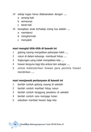 56 Pendidikan Kewarganegaraan Untuk SD/MI Kelas II
14 setiap tugas harus dilaksanakan dengan ....
a senang hati
b semaunya
c berat hati
15 kewajiban anak terhadap orang tua adalah ....
a membenci
b menghormati
c menyakiti
mari mengisi titik-titik di bawah ini
1 gotong royong menjadikan pekerjaan lebih ....
2 rukun di dalam keluarga membuat hidup ....
3 lingkungan yang indah menjadikan kita ....
4 hewan berguna bagi kita antara lain sebagai ....
5 untuk melestarikan hewan para pecinta hewan
mendirikan ....
mari menjawab pertanyaan di bawah ini
1 berilah contoh gotong royong di sekolah
2 berilah contoh manfaat hidup rukun
3 berilah contoh tanggung jawabmu di sekolah
4 berilah contoh cara menjaga hutan
5 sebutkan manfaat hewan bagi kita
 