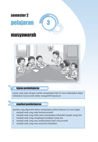 Pendidikan Kewarganegaraan Untuk SD/MI Kelas II 57
pelajaran 3
musyawarah
manfaatpembelajaran
manfaat yang diperoleh dalam mempelajari pokok bahasan ini siswa dapat
1 menjadi anak yang suka bermusyawarah
2 menjadi anak yang tidak suka memaksakan kehendak kepada orang lain
3 menjadi anak yang menghargai pendapat orang lain
4 menjadi anak yang mau melaksanakan hasil musyawarah
5 menjadi anak yang mau menerima kekalahan
tujuanpembelajaran
tujuan yang ingin dicapai setelah mempelajari bab ini siswa diharapkan dapat
melakukan musyawarah dalam mengambil keputusan
semester 2
 
