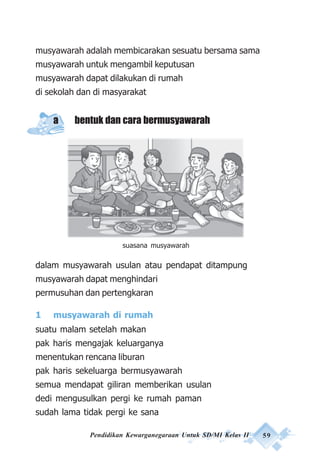 Pendidikan Kewarganegaraan Untuk SD/MI Kelas II 59
musyawarah adalah membicarakan sesuatu bersama sama
musyawarah untuk mengambil keputusan
musyawarah dapat dilakukan di rumah
di sekolah dan di masyarakat
a bentuk dan cara bermusyawarah
dalam musyawarah usulan atau pendapat ditampung
musyawarah dapat menghindari
permusuhan dan pertengkaran
1 musyawarah di rumah
suatu malam setelah makan
pak haris mengajak keluarganya
menentukan rencana liburan
pak haris sekeluarga bermusyawarah
semua mendapat giliran memberikan usulan
dedi mengusulkan pergi ke rumah paman
sudah lama tidak pergi ke sana
suasana musyawarah
 