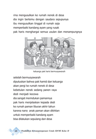 60 Pendidikan Kewarganegaraan Untuk SD/MI Kelas II
rina mengusulkan ke rumah nenek di desa
dia ingin bertemu dengan saudara sepupunya
ibu mengusulkan tinggal di rumah saja
memperbaiki kandang ayam yang rusak
pak haris menghargai semua usulan dan menampungnya
setelah bermusyawarah
diputuskan bahwa pak hamid dan keluarga
akan pergi ke rumah nenek di desa
kebetulan nenek sedang panen raya
dedi menjadi kecewa
dia sangat merindukan pamannya
pak haris menjelaskan kepada dedi
ke rumah paman liburan akhir tahun
karena nano anak paman akan dikhitan
untuk memperbaiki kandang ayam
bisa dilakukan sepulang dari desa
keluarga pak haris bermusyawarah
 