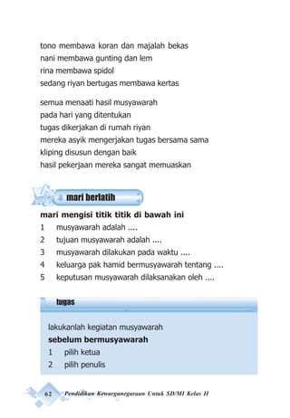 62 Pendidikan Kewarganegaraan Untuk SD/MI Kelas II
tono membawa koran dan majalah bekas
nani membawa gunting dan lem
rina membawa spidol
sedang riyan bertugas membawa kertas
semua menaati hasil musyawarah
pada hari yang ditentukan
tugas dikerjakan di rumah riyan
mereka asyik mengerjakan tugas bersama sama
kliping disusun dengan baik
hasil pekerjaan mereka sangat memuaskan
mari mengisi titik titik di bawah ini
1 musyawarah adalah ....
2 tujuan musyawarah adalah ....
3 musyawarah dilakukan pada waktu ....
4 keluarga pak hamid bermusyawarah tentang ....
5 keputusan musyawarah dilaksanakan oleh ....
tugas
lakukanlah kegiatan musyawarah
sebelum bermusyawarah
1 pilih ketua
2 pilih penulis
mari berlatih
 