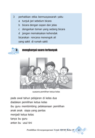 Pendidikan Kewarganegaraan Untuk SD/MI Kelas II 63
3 perhatikan etika bermusyawarah yaitu
a tunjuk jari sebelum bicara
b bicara dengan sopan dan jelas
c dengarkan teman yang sedang bicara
d jangan memaksakan kehendak
bicarakan rencana menengok ali
yang sakit di rumah sakit
b menghargai suara terbanyak
pada awal tahun pelajaran di kelas dua
diadakan pemilihan ketua kelas
ibu guru membimbing pelaksanaan pemilihan
anak anak siapa yang pantas
menjadi ketua kelas
tanya bu guru
anton bu usul tini
suasana pemilihan ketua kelas
 