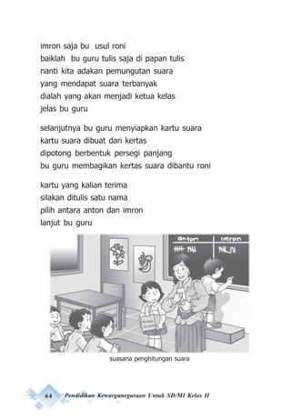 64 Pendidikan Kewarganegaraan Untuk SD/MI Kelas II
imron saja bu usul roni
baiklah bu guru tulis saja di papan tulis
nanti kita adakan pemungutan suara
yang mendapat suara terbanyak
dialah yang akan menjadi ketua kelas
jelas bu guru
selanjutnya bu guru menyiapkan kartu suara
kartu suara dibuat dari kertas
dipotong berbentuk persegi panjang
bu guru membagikan kertas suara dibantu roni
kartu yang kalian terima
silakan ditulis satu nama
pilih antara anton dan imron
lanjut bu guru
Gb. Suasana Perhitungan Pemilu
suasana penghitungan suara
 