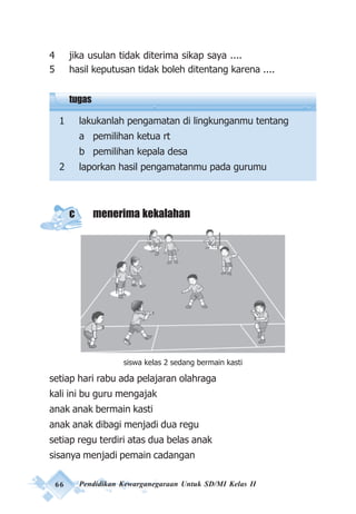 66 Pendidikan Kewarganegaraan Untuk SD/MI Kelas II
4 jika usulan tidak diterima sikap saya ....
5 hasil keputusan tidak boleh ditentang karena ....
tugas
1 lakukanlah pengamatan di lingkunganmu tentang
a pemilihan ketua rt
b pemilihan kepala desa
2 laporkan hasil pengamatanmu pada gurumu
c menerima kekalahan
setiap hari rabu ada pelajaran olahraga
kali ini bu guru mengajak
anak anak bermain kasti
anak anak dibagi menjadi dua regu
setiap regu terdiri atas dua belas anak
sisanya menjadi pemain cadangan
siswa kelas 2 sedang bermain kasti
 