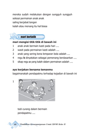 68 Pendidikan Kewarganegaraan Untuk SD/MI Kelas II
mereka sudah melakukan dengan sungguh sungguh
selesai permainan anak anak
saling berjabat tangan
kalah atau menang itu hal biasa
mari mengisi titik titik di bawah ini
1 anak anak bermain kasti pada hari ....
2 wasit pada permainan kasti adalah ....
3 anak yang sering kena lemparan bola adalah ....
4 regu b dinyatakan sebagai pemenang berdasarkan ....
5 sikap regu a yang kalah dalam permainan adalah ....
ayo kerjakan bersama temanmu
bagaimanakah pendapatmu terhadap kejadian di bawah ini
1
todi curang dalam bermain
pendapatmu ....
mari berlatih
 