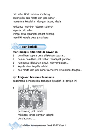 72 Pendidikan Kewarganegaraan Untuk SD/MI Kelas II
pak salim tidak merasa sombong
sedangkan pak marta dan pak kahar
menerima kekalahan dengan lapang dada
keduanya memberi ucapan selamat
kepada pak salim
warga desa sekarsari sangat senang
memiliki kepala desa yang baru
mari mengisi titik titik di bawah ini
1 pemilihan kepala desa dilakukan secara…
2 dalam pemilihan pak kahar mendapat gambar…
3 kampanye dilakukan untuk menyampaikan…
4 kepala desa terpilih adalah…
5 pak marta dan pak kahar menerima kekalahan dengan…
ayo kerjakan bersama temanmu
bagaimana pendapatmu terhadap kejadian di bawah ini
1
pendukung pak marta
merobek tanda gambar jagung
pendapatmu ....
mari berlatih
 