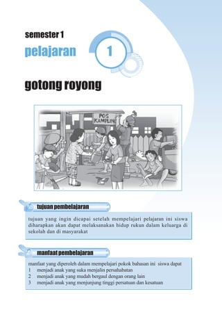 Pendidikan Kewarganegaraan Untuk SD/MI Kelas II 1
pelajaran 1
gotong royong
manfaatpembelajaran
manfaat yang diperoleh dalam mempelajari pokok bahasan ini siswa dapat
1 menjadi anak yang suka menjalin persahabatan
2 menjadi anak yang mudah bergaul dengan orang lain
3 menjadi anak yang menjunjung tinggi persatuan dan kesatuan
tujuanpembelajaran
tujuan yang ingin dicapai setelah mempelajari pelajaran ini siswa
diharapkan akan dapat melaksanakan hidup rukun dalam keluarga di
sekolah dan di masyarakat
semester 1
 