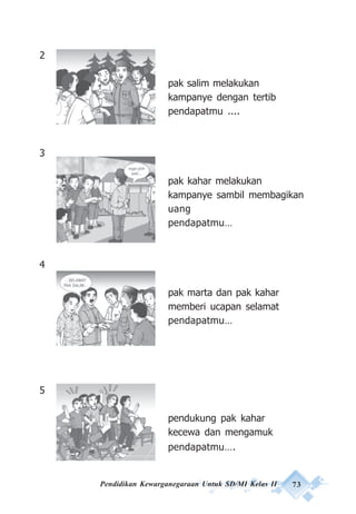 Pendidikan Kewarganegaraan Untuk SD/MI Kelas II 73
2
pak salim melakukan
kampanye dengan tertib
pendapatmu ....
3
pak kahar melakukan
kampanye sambil membagikan
uang
pendapatmu…
4
pak marta dan pak kahar
memberi ucapan selamat
pendapatmu…
5
pendukung pak kahar
kecewa dan mengamuk
pendapatmu….
 