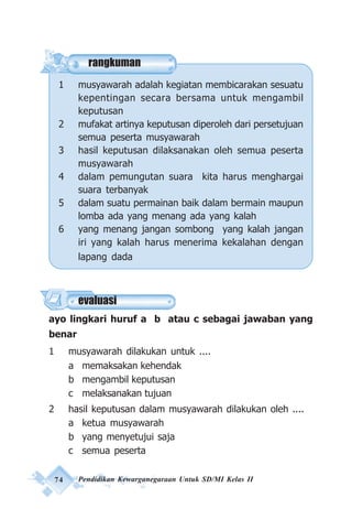 74 Pendidikan Kewarganegaraan Untuk SD/MI Kelas II
rangkuman
1 musyawarah adalah kegiatan membicarakan sesuatu
kepentingan secara bersama untuk mengambil
keputusan
2 mufakat artinya keputusan diperoleh dari persetujuan
semua peserta musyawarah
3 hasil keputusan dilaksanakan oleh semua peserta
musyawarah
4 dalam pemungutan suara kita harus menghargai
suara terbanyak
5 dalam suatu permainan baik dalam bermain maupun
lomba ada yang menang ada yang kalah
6 yang menang jangan sombong yang kalah jangan
iri yang kalah harus menerima kekalahan dengan
lapang dada
ayo lingkari huruf a b atau c sebagai jawaban yang
benar
1 musyawarah dilakukan untuk ....
a memaksakan kehendak
b mengambil keputusan
c melaksanakan tujuan
2 hasil keputusan dalam musyawarah dilakukan oleh ....
a ketua musyawarah
b yang menyetujui saja
c semua peserta
evaluasi
 