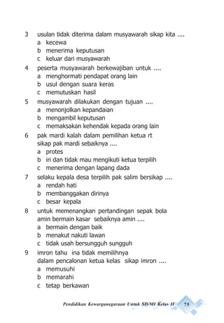 Pendidikan Kewarganegaraan Untuk SD/MI Kelas II 75
3 usulan tidak diterima dalam musyawarah sikap kita ....
a kecewa
b menerima keputusan
c keluar dari musyawarah
4 peserta musyawarah berkewajiban untuk ....
a menghormati pendapat orang lain
b usul dengan suara keras
c memutuskan hasil
5 musyawarah dilakukan dengan tujuan ....
a menonjolkan kepandaian
b mengambil keputusan
c memaksakan kehendak kepada orang lain
6 pak mardi kalah dalam pemilihan ketua rt
sikap pak mardi sebaiknya ....
a protes
b iri dan tidak mau mengikuti ketua terpilih
c menerima dengan lapang dada
7 selaku kepala desa terpilih pak salim bersikap ....
a rendah hati
b membanggakan dirinya
c besar kepala
8 untuk memenangkan pertandingan sepak bola
amin bermain kasar sebaiknya amin ....
a bermain dengan baik
b menakut nakuti lawan
c tidak usah bersungguh sungguh
9 imron tahu ina tidak memilihnya
dalam pencalonan ketua kelas sikap imron ....
a memusuhi
b memarahi
c tetap berkawan
 