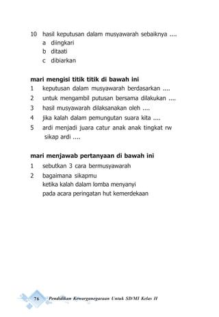 76 Pendidikan Kewarganegaraan Untuk SD/MI Kelas II
10 hasil keputusan dalam musyawarah sebaiknya ....
a diingkari
b ditaati
c dibiarkan
mari mengisi titik titik di bawah ini
1 keputusan dalam musyawarah berdasarkan ....
2 untuk mengambil putusan bersama dilakukan ....
3 hasil musyawarah dilaksanakan oleh ....
4 jika kalah dalam pemungutan suara kita ....
5 ardi menjadi juara catur anak anak tingkat rw
sikap ardi ....
mari menjawab pertanyaan di bawah ini
1 sebutkan 3 cara bermusyawarah
2 bagaimana sikapmu
ketika kalah dalam lomba menyanyi
pada acara peringatan hut kemerdekaan
 