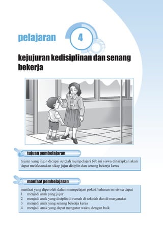 Pendidikan Kewarganegaraan Untuk SD/MI Kelas II 77
pelajaran 4
kejujurankedisiplinandansenang
bekerja
manfaatpembelajaran
manfaat yang diperoleh dalam mempelajari pokok bahasan ini siswa dapat
1 menjadi anak yang jujur
2 menjadi anak yang disiplin di rumah di sekolah dan di masyarakat
3 menjadi anak yang senang bekerja keras
4 menjadi anak yang dapat mengatur waktu dengan baik
tujuanpembelajaran
tujuan yang ingin dicapai setelah mempelajari bab ini siswa diharapkan akan
dapat melaksanakan sikap jujur disiplin dan senang bekerja keras
 