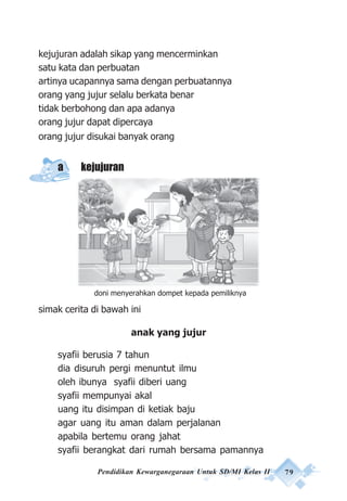 Pendidikan Kewarganegaraan Untuk SD/MI Kelas II 79
kejujuran adalah sikap yang mencerminkan
satu kata dan perbuatan
artinya ucapannya sama dengan perbuatannya
orang yang jujur selalu berkata benar
tidak berbohong dan apa adanya
orang jujur dapat dipercaya
orang jujur disukai banyak orang
a kejujuran
simak cerita di bawah ini
anak yang jujur
syafii berusia 7 tahun
dia disuruh pergi menuntut ilmu
oleh ibunya syafii diberi uang
syafii mempunyai akal
uang itu disimpan di ketiak baju
agar uang itu aman dalam perjalanan
apabila bertemu orang jahat
syafii berangkat dari rumah bersama pamannya
doni menyerahkan dompet kepada pemiliknya
 