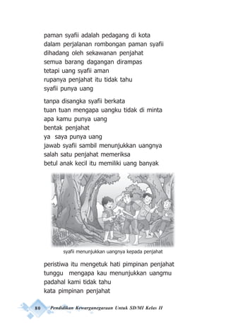 80 Pendidikan Kewarganegaraan Untuk SD/MI Kelas II
paman syafii adalah pedagang di kota
dalam perjalanan rombongan paman syafii
dihadang oleh sekawanan penjahat
semua barang dagangan dirampas
tetapi uang syafii aman
rupanya penjahat itu tidak tahu
syafii punya uang
tanpa disangka syafii berkata
tuan tuan mengapa uangku tidak di minta
apa kamu punya uang
bentak penjahat
ya saya punya uang
jawab syafii sambil menunjukkan uangnya
salah satu penjahat memeriksa
betul anak kecil itu memiliki uang banyak
peristiwa itu mengetuk hati pimpinan penjahat
tunggu mengapa kau menunjukkan uangmu
padahal kami tidak tahu
kata pimpinan penjahat
syafii menunjukkan uangnya kepada penjahat
 
