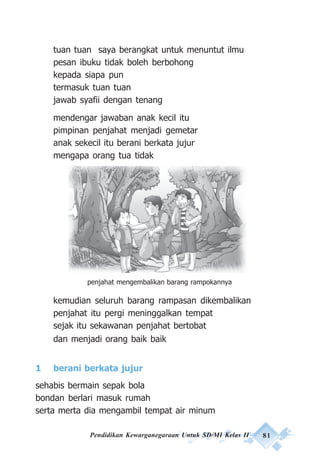 Pendidikan Kewarganegaraan Untuk SD/MI Kelas II 81
tuan tuan saya berangkat untuk menuntut ilmu
pesan ibuku tidak boleh berbohong
kepada siapa pun
termasuk tuan tuan
jawab syafii dengan tenang
mendengar jawaban anak kecil itu
pimpinan penjahat menjadi gemetar
anak sekecil itu berani berkata jujur
mengapa orang tua tidak
kemudian seluruh barang rampasan dikembalikan
penjahat itu pergi meninggalkan tempat
sejak itu sekawanan penjahat bertobat
dan menjadi orang baik baik
1 berani berkata jujur
sehabis bermain sepak bola
bondan berlari masuk rumah
serta merta dia mengambil tempat air minum
penjahat mengembalikan barang rampokannya
 