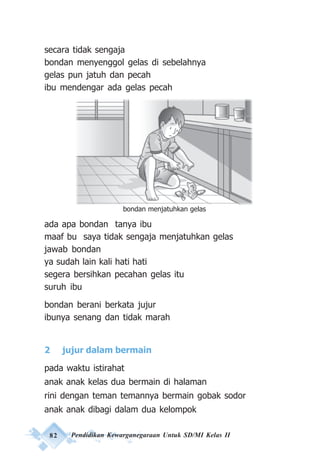 82 Pendidikan Kewarganegaraan Untuk SD/MI Kelas II
secara tidak sengaja
bondan menyenggol gelas di sebelahnya
gelas pun jatuh dan pecah
ibu mendengar ada gelas pecah
ada apa bondan tanya ibu
maaf bu saya tidak sengaja menjatuhkan gelas
jawab bondan
ya sudah lain kali hati hati
segera bersihkan pecahan gelas itu
suruh ibu
bondan berani berkata jujur
ibunya senang dan tidak marah
2 jujur dalam bermain
pada waktu istirahat
anak anak kelas dua bermain di halaman
rini dengan teman temannya bermain gobak sodor
anak anak dibagi dalam dua kelompok
bondan menjatuhkan gelas
 