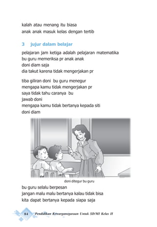 84 Pendidikan Kewarganegaraan Untuk SD/MI Kelas II
kalah atau menang itu biasa
anak anak masuk kelas dengan tertib
3 jujur dalam belajar
pelajaran jam ketiga adalah pelajaran matematika
bu guru memeriksa pr anak anak
doni diam saja
dia takut karena tidak mengerjakan pr
tiba giliran doni bu guru menegur
mengapa kamu tidak mengerjakan pr
saya tidak tahu caranya bu
jawab doni
mengapa kamu tidak bertanya kepada siti
doni diam
bu guru selalu berpesan
jangan malu malu bertanya kalau tidak bisa
kita dapat bertanya kepada siapa saja
doni ditegur bu guru
 
