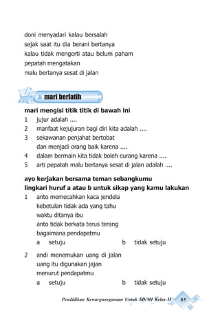 Pendidikan Kewarganegaraan Untuk SD/MI Kelas II 85
doni menyadari kalau bersalah
sejak saat itu dia berani bertanya
kalau tidak mengerti atau belum paham
pepatah mengatakan
malu bertanya sesat di jalan
mari mengisi titik titik di bawah ini
1 jujur adalah ....
2 manfaat kejujuran bagi diri kita adalah ....
3 sekawanan penjahat bertobat
dan menjadi orang baik karena ....
4 dalam bermain kita tidak boleh curang karena ....
5 arti pepatah malu bertanya sesat di jalan adalah ....
ayo kerjakan bersama teman sebangkumu
lingkari huruf a atau b untuk sikap yang kamu lakukan
1 anto memecahkan kaca jendela
kebetulan tidak ada yang tahu
waktu ditanya ibu
anto tidak berkata terus terang
bagaimana pendapatmu
a setuju b tidak setuju
2 andi menemukan uang di jalan
uang itu digunakan jajan
menurut pendapatmu
a setuju b tidak setuju
mari berlatih
 