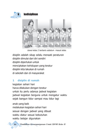 86 Pendidikan Kewarganegaraan Untuk SD/MI Kelas II
b kedisiplinan
Gambar Opo Lah
disiplin adalah sikap selalu menaati peraturan
disiplin dimulai dari diri sendiri
disiplin diperlukan untuk
menciptakan kehidupan yang teratur
disiplin kita lakukan di rumah
di sekolah dan di masyarakat
1 disiplin di rumah
kegiatan sehari hari
harus dilakukan dengan teratur
untuk itu perlu adanya jadwal kegiatan
jadwal kegiatan berguna untuk mengatur waktu
sejak bangun tidur sampai mau tidur lagi
anak yang baik
melakukan kegiatan sehari hari
sesuai dengan jadwal yang dibuat
waktu diatur sesuai kebutuhan
waktu belajar digunakan
siswa kelas 2 berbaris sebelum masuk kelas
 
