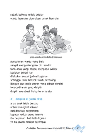 Pendidikan Kewarganegaraan Untuk SD/MI Kelas II 87
sebaik baiknya untuk belajar
waktu bermain digunakan untuk bermain
pengaturan waktu yang baik
sangat menguntungkan diri sendiri
tono anak yang pandai mengatur waktu
kegiatan sehari hari
dilakukan sesuai jadwal kegiatan
sehingga tidak banyak waktu terbuang
dengan taat pada aturan yang dibuat sendiri
tono jadi anak yang disiplin
disiplin membuat hidup tono teratur
2 disiplin di jalan raya
anak anak telah bersiap
untuk berangkat sekolah
rudi dan wati berpamitan
kepada kedua orang tuanya
ibu berpesan hati hati di jalan
ya bu jawab mereka serempak
anak-anak bermain bola di lapangan
 