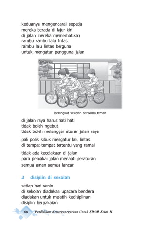 88 Pendidikan Kewarganegaraan Untuk SD/MI Kelas II
keduanya mengendarai sepeda
mereka berada di lajur kiri
di jalan mereka memerhatikan
rambu rambu lalu lintas
rambu lalu lintas berguna
untuk mengatur pengguna jalan
di jalan raya harus hati hati
tidak boleh ngebut
tidak boleh melanggar aturan jalan raya
pak polisi sibuk mengatur lalu lintas
di tempat tempat tertentu yang ramai
tidak ada kecelakaan di jalan
para pemakai jalan menaati peraturan
semua aman semua lancar
3 disiplin di sekolah
setiap hari senin
di sekolah diadakan upacara bendera
diadakan untuk melatih kedisiplinan
disiplin berpakaian
berangkat sekolah bersama teman
 