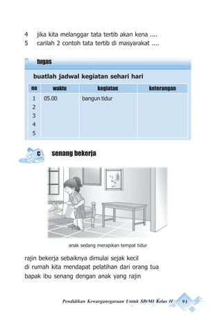 Pendidikan Kewarganegaraan Untuk SD/MI Kelas II 91
4 jika kita melanggar tata tertib akan kena ....
5 carilah 2 contoh tata tertib di masyarakat ....
tugas
buatlah jadwal kegiatan sehari hari
c senang bekerja
rajin bekerja sebaiknya dimulai sejak kecil
di rumah kita mendapat pelatihan dari orang tua
bapak ibu senang dengan anak yang rajin
no waktu
1 05.00 bangun tidur
2
3
4
5
kegiatan keterangan
anak sedang merapikan tempat tidur
 