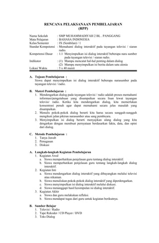 RENCANA PELAKSANAAN PEMBELAJARAN
(RPP)
Nama Sekolah : SMP MUHAMMADIYAH 2 BL . PANGGANG
Mata Pelajaran : BAHASA INDONESIA
Kelas/Semester : IX (Sembilan) / 1
Standar Kompetensi : Memahami dialog interaktif pada tayangan televisi / siaran
radio.
Kompetensi Dasar : 1.1 Menyimpulkan isi dialog interaktif beberapa nara sumber
pada tayangan televisi / siaran radio.
Indikator : (1) Mampu mencatat hal-hal penting dalam dialog
(2) Mampu menyimpulkan isi berita dalam satu alenia
Lokasi Waktu : 5 x 40 menit
A. Tujuan Pembelajaran :
Siswa dapat menyimpulkan isi dialog interaktif beberapa narasumber pada
tayangan televisi / radio.
B. Materi Pembelajaran :
1. Mendengarkan dialog pada tayangan televisi / radio adalah proses memahami
informasi/pengetahuan yang disampaikan secara lisan lewat tayangan
televisi/ radio. Ketika kita mendengarkan dialog, kita memerlukan
konsentrasi penuh agar dapat memahami secara jelas masalah yang
disampaikan.
2. Menulis pokok-pokok dialog berarti kita harus secara sungguh-sungguh
mengikuti jalan pikiran narasumber atau sang pembicara.
3. Menyimpulkan isi dialog berarti menyajikan ulang dialog yang kita
dengarkan dengan membuat pernyataan berdasarkan fakta, data, dan opini
dari dialog.
C. Metode Pembelajaran :
1. Tanya Jawab
2. Penugasan
3. Diskusi
A. Langkah-langkah Kegiatan Pembelajaran
1. Kegiatan Awal
a. Siswa memperhatikan penjelasan guru tentang dialog interaktif.
b. Siswa memperhatikan penjelasan guru tentang langkah-langkah dialog
interaktif.
2. Kegiatan Inti
a. Siswa mendengarkan dialog interaktif yang dibayangkan melalui televisi
atau rekaman.
b. Siswa menuliskan pokok-pokok dialog interaktif yang diperdengarkan.
c. Siswa menyimpulkan isi dialog interaktif melalui diskusi.
d. Siswa menanggapi hasil kesimpulan isi dialog interaktif.
3. Kegiatan Akhir
a. Siswa dan guru melakukan refleksi.
b. Siswa mendapat tugas dari guru untuk kegiatan berikutnya.
B. Sumber Belajar
1. Televisi / Radio
2. Tape Rekoder / CD Player / DVD
3. Teks Dialog
 