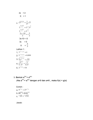 2x = 2 
X = 1 
33x-10 = 1 
c. 3 
27 
1 
2 
- 
3 10 
3 2 = 
3- 3 
.3 
x 
5 
2 
3 - 10 
3 2 
= 
3- 
x 
5 
2 
3x -10 = - 
2 
3x-10 = -5 
3x = 5 
5 
X = 3 
Latihan 1 : 
1. 7 x 2 -x- 2 = 
1 2. 5 x 2 - 5 x+ 3 = 
0,008 1 3. 3 x 2 
2 + 
1 
2 
= 32 1 
3 3 
3 
4. 27 
27 
= 
-x 
5. 2 2 3 16 x + x = 
3. Bentuk af(x) = ag(x) 
Jika af(x) = ag(x) dengan a>0 dan a≠0 , maka f(x) = g(x) 
Contoh : 
a. 2 2 1 9x +x = 27x - 
b. 25X+2= (0,2)1-X 
c. x+2 8 = x-4 32 
Jawab: 
 