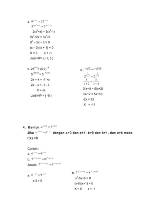 a. 2 2 1 9x +x = 27x - 
2( 2 ) 3( 2 1) 3 x +x = 3 x - 
2(x2+x) = 3(x2-1) 
2x2+2x = 3x2-3 
X2 – 2x – 3 = 0 
(x – 3) (x + 1) = 0 
X = 3 x = -1 
Jadi HP= { -1, 3 } 
b. 25X+2= (0,2)1-X 
5 2(X+2) = 5 -1(1-X) 
2x + 4 = -1 +x 
2x – x = -1 - 4 
X = -5 
Jadi HP = { -5 } 
4. Bentuk a f ( x) = b f ( x) 
c . x+2 8 = x-4 32 
4 
3 
5 
2 x+ 2 
= 2 x- 
x + x 
4 
3(x-4) = 5(x+2) 
3x-12 = 5x+10 
-2x = 22 
X = -11 
Jadi HP = { -11 } 
5 
2 
3 
- 
= 
Jika a f ( x) = b f ( x) dengan a>0 dan a≠1, b>0 dan b≠1, dan a≠b maka 
f(x) =0 
Contoh : 
a. 6x-3 =9x-3 
b. 2 5 6 2 5 6 7x - x+ = 8x - x+ 
Jawab: 2 5 6 2 5 6 7x - x+ = 8x - x+ 
a. 6x-3 =9x-3 
x-3 = 0 
b. 2 5 6 2 5 6 7x - x+ = 8x - x+ 
x2-5x+6 = 0 
(x-6)(x+1) = 0 
X = 6 x = -1 
Jadi HP = { -1,6 } 
 