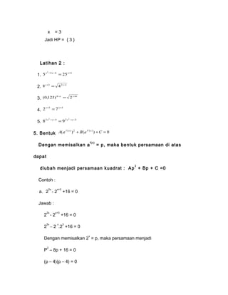 x = 3 
Jadi HP = { 3 } 
Latihan 2 : 
1. 5 3 4 25 1 x2 - x- = x+ 
2. 8x+3 = 42x-1 
3. (0,125) 4-x = 2x+6 
4. 2x+3 = 7x+3 
5. 2 2 3 2 2 3 8 x -x- =9 x -x- 
5. Bentuk A(a f ( x) )2 + B(aF ( x) ) +C = 0 
Dengan memisalkan af(x) = p, maka bentuk persamaan di atas 
dapat 
diubah menjadi persamaan kuadrat : Ap2 + Bp + C =0 
Contoh : 
a. 22x - 2x+3 +16 = 0 
Jawab : 
22x - 2x+3 +16 = 0 
22x – 2 x.23 +16 = 0 
Dengan memisalkan 2x = p, maka persamaan menjadi 
P2 – 8p + 16 = 0 
(p – 4)(p – 4) = 0 
 