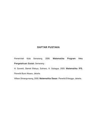 DAFTAR PUSTAKA 
Pemerintah Kota Semarang, 2006. Matematika Program Ilmu 
Pengetahuan Sosial, Semarang : 
H. Sunardi, Slamet Waluyo, Sutrisno, H. Subagya, 2005. Matematika IPS, 
Penerbit Bumi Aksara, Jakarta. 
Wilson Simangunsong, 2005. Matematika Dasar, Penerbit Erlangga, Jakarta. 
