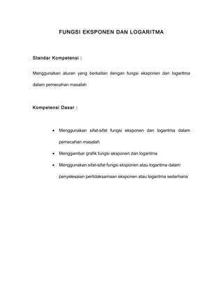 FUNGSI EKSPONEN DAN LOGARITMA 
Standar Kompetensi : 
Menggunakan aturan yang berkaitan dengan fungsi eksponen dan logaritma 
dalam pemecahan masalah 
Kompetensi Dasar : 
· Menggunakan sifat-sifat fungsi eksponen dan logaritma dalam 
pemecahan masalah 
· Menggambar grafik fungsi eksponen dan logaritma 
· Menggunakan sifat-sifat fungsi eksponen atau logaritma dalam 
penyelesaian pertidaksamaan eksponen atau logaritma sederhana 
 