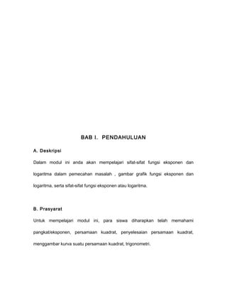 BAB I. PENDAHULUAN 
A. Deskripsi 
Dalam modul ini anda akan mempelajari sifat-sifat fungsi eksponen dan 
logaritma dalam pemecahan masalah , gambar grafik fungsi eksponen dan 
logaritma, serta sifat-sifat fungsi eksponen atau logaritma. 
B. Prasyarat 
Untuk mempelajari modul ini, para siswa diharapkan telah memahami 
pangkat/eksponen, persamaan kuadrat, penyelesaian persamaan kuadrat, 
menggambar kurva suatu persamaan kuadrat, trigonometri. 
 