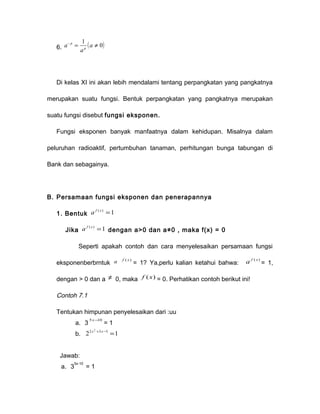 6. a - = 1 ( a ¹ 
0) p 
a 
p 
Di kelas XI ini akan lebih mendalami tentang perpangkatan yang pangkatnya 
merupakan suatu fungsi. Bentuk perpangkatan yang pangkatnya merupakan 
suatu fungsi disebut fungsi eksponen. 
Fungsi eksponen banyak manfaatnya dalam kehidupan. Misalnya dalam 
peluruhan radioaktif, pertumbuhan tanaman, perhitungan bunga tabungan di 
Bank dan sebagainya. 
B. Persamaan fungsi eksponen dan penerapannya 
1. Bentuk a f ( x) =1 
Jika a f ( x) =1 dengan a>0 dan a≠0 , maka f(x) = 0 
Seperti apakah contoh dan cara menyelesaikan persamaan fungsi 
eksponenberbrntuk a f ( x) = 1? Ya,perlu kalian ketahui bahwa: a f ( x) = 1, 
dengan > 0 dan a ¹ 0, maka f (x) = 0. Perhatikan contoh berikut ini! 
Contoh 7.1 
Tentukan himpunan penyelesaikan dari :uu 
a. 3 5x-10 = 1 
b. 22 2 3 5 1 x + x- = 
Jawab: 
a. 35x-10 = 1 
 