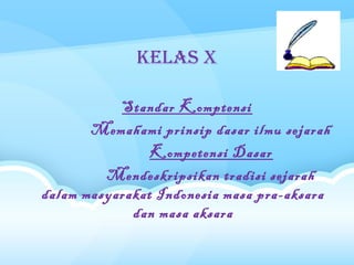 KELAS X 
Standar Komptensi 
Memahami prinsip dasar ilmu sejarah 
Kompetensi Dasar 
Mendeskripsikan tradisi sejarah 
dalam masyarakat Indonesia masa pra-aksara 
dan masa aksara 
 