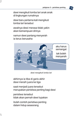 pelajaran 5 - peristiwa penting   95

dewi mengikuti lomba lari anak anak
di lingkungan rumahnya
dewi baru pertama kali mengikuti
lomba lari tersebut
awalnya dewi merasa tidak yakin
akan kemampuan dirinya
namun dewi pantang menyerah
ia terus berusaha


                                               aku harus
                                               semangat
                                               tak boleh
                                               menyerah




                dewi mengikuti lomba lari


akhirnya ia tiba di garis akhir
dewi meraih juara ke tiga
saat menjadi juara tersebut
merupakan peristiwa penting bagi dewi
peristiwa tersebut
tidak akan pernah dewi lupakan
itulah contoh peristiwa penting
dalam hidup seseorang
 