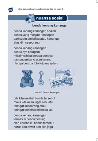 ilmu pengetahuan sosial untuk sd dan mi kelas 1
100


                           nuansa sosial
                       benda kenang kenangan
      benda kenang kenangan adalah
      benda yang menjadi kenangan
      dari suatu peristiwa atau kenangan
      atas diri seseorang
      benda kenang kenangan
      bentuknya beragam
      misalnya bisa berupa boneka
      gantungan kunci atau kalung
      hingga berupa foto foto masa lalu




                          contoh benda kenangan

      bila kita melihat benda tersebut
      maka kita akan ingat sesuatu
      teringat seseorang atau
      teringat peristiwa di masa lalu
      benda kenang kenangan
      termasuk benda penting
      oleh karena itu benda tersebut
      harus kita rawat dan kita jaga
 
