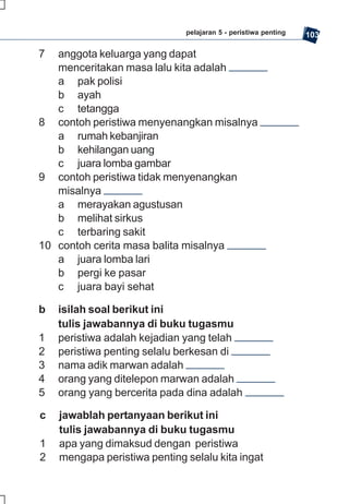 pelajaran 5 - peristiwa penting   103

7  anggota keluarga yang dapat
   menceritakan masa lalu kita adalah
   a pak polisi
   b ayah
   c tetangga
8 contoh peristiwa menyenangkan misalnya
   a rumah kebanjiran
   b kehilangan uang
   c juara lomba gambar
9 contoh peristiwa tidak menyenangkan
   misalnya
   a merayakan agustusan
   b melihat sirkus
   c terbaring sakit
10 contoh cerita masa balita misalnya
   a juara lomba lari
   b pergi ke pasar
   c juara bayi sehat

b   isilah soal berikut ini
    tulis jawabannya di buku tugasmu
1   peristiwa adalah kejadian yang telah
2   peristiwa penting selalu berkesan di
3   nama adik marwan adalah
4   orang yang ditelepon marwan adalah
5   orang yang bercerita pada dina adalah

c   jawablah pertanyaan berikut ini
    tulis jawabannya di buku tugasmu
1   apa yang dimaksud dengan peristiwa
2   mengapa peristiwa penting selalu kita ingat
 