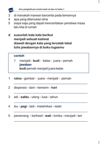 ilmu pengetahuan sosial untuk sd dan mi kelas 1
104

3     di manakah marwan bercerita pada temannya
4     apa yang ditemukan dina
5     siapa saja yang dapat menceritakan peristiwa masa
      lalu kita di rumah

d     susunlah kata kata berikut
      menjadi sebuah kalimat
      diawali dengan kata yang tercetak tebal
      tulis jawabannya di buku tugasmu

      contoh
      1   menjadi - budi - kelas - juara - pernah
          jawaban
          budi pernah menjadi juara kelas


1     ratna - gambar - juara - menjadi - pernah

2     dioperasi - dani - kemarin - hari


3     adi - sabtu - ulang - lusa - tahun


4     ibu - pagi - tadi - melahirkan - telah


5     pemenang - berhasil - wati - lomba - menjadi - lari
 