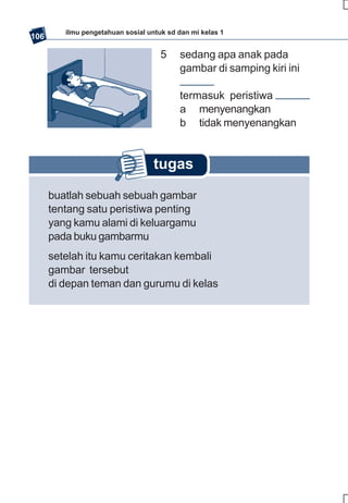 ilmu pengetahuan sosial untuk sd dan mi kelas 1
106

                                     5    sedang apa anak pada
                                          gambar di samping kiri ini

                                          termasuk peristiwa
                                          a menyenangkan
                                          b tidak menyenangkan


                                   tugas

      buatlah sebuah sebuah gambar
      tentang satu peristiwa penting
      yang kamu alami di keluargamu
      pada buku gambarmu
      setelah itu kamu ceritakan kembali
      gambar tersebut
      di depan teman dan gurumu di kelas
 